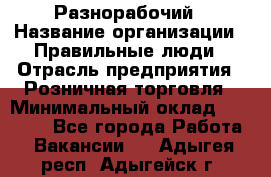 Разнорабочий › Название организации ­ Правильные люди › Отрасль предприятия ­ Розничная торговля › Минимальный оклад ­ 30 000 - Все города Работа » Вакансии   . Адыгея респ.,Адыгейск г.